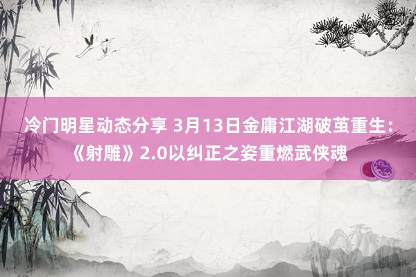 冷门明星动态分享 3月13日金庸江湖破茧重生：《射雕》2.0以纠正之姿重燃武侠魂