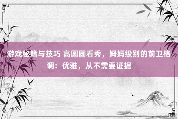 游戏秘籍与技巧 高圆圆看秀，姆妈级别的前卫格调：优雅，从不需要证据