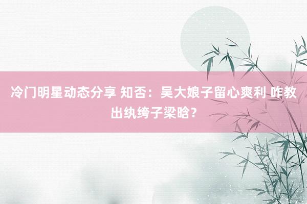 冷门明星动态分享 知否：吴大娘子留心爽利 咋教出纨绔子梁晗？