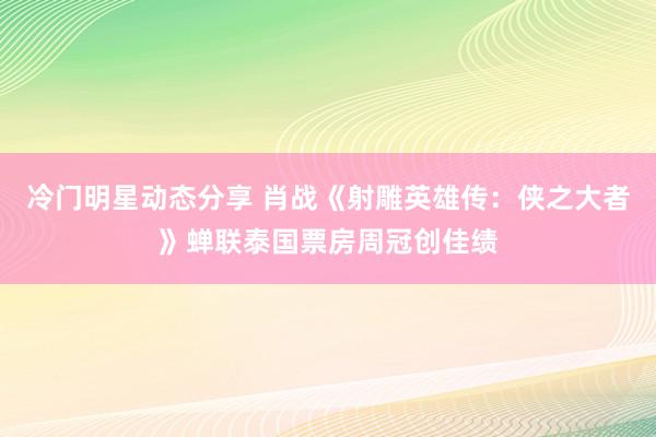 冷门明星动态分享 肖战《射雕英雄传：侠之大者》蝉联泰国票房周冠创佳绩