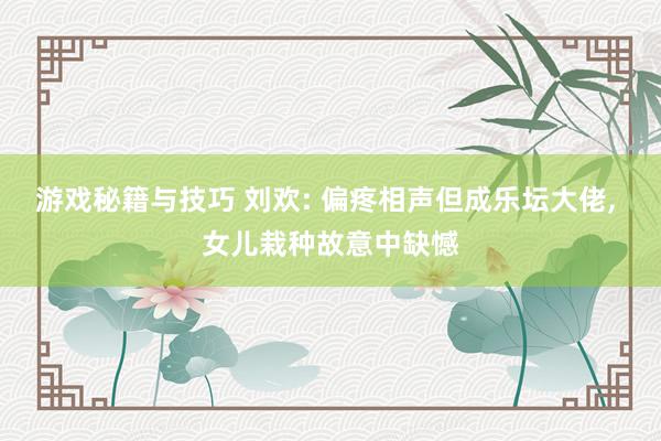 游戏秘籍与技巧 刘欢: 偏疼相声但成乐坛大佬, 女儿栽种故意中缺憾