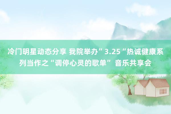 冷门明星动态分享 我院举办”3.25“热诚健康系列当作之“调停心灵的歌单” 音乐共享会