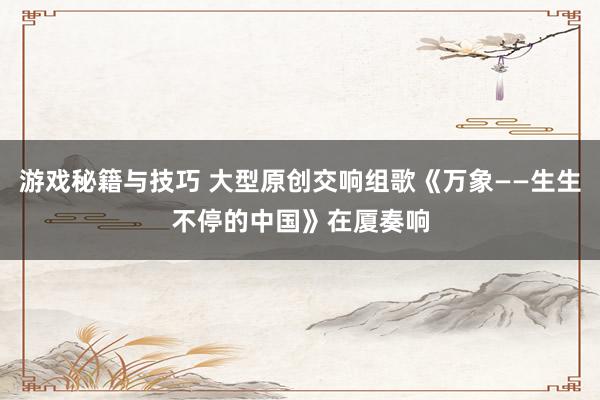 游戏秘籍与技巧 大型原创交响组歌《万象——生生不停的中国》在厦奏响