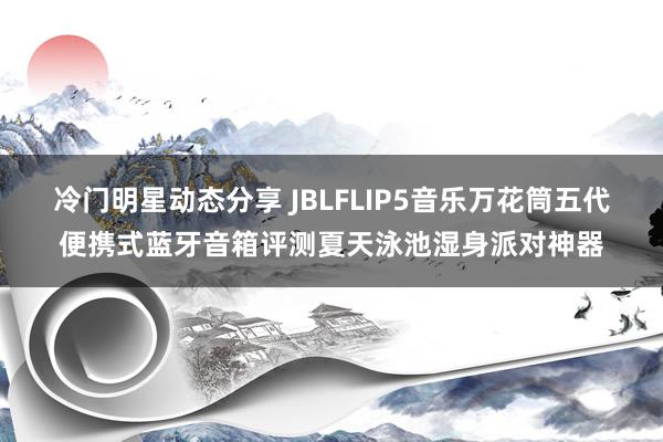 冷门明星动态分享 JBLFLIP5音乐万花筒五代便携式蓝牙音箱评测夏天泳池湿身派对神器