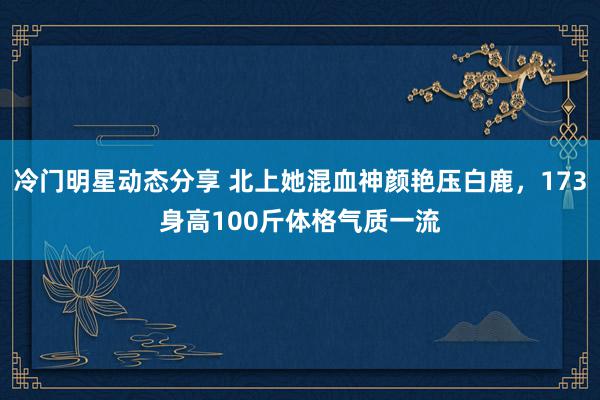 冷门明星动态分享 北上她混血神颜艳压白鹿，173身高100斤体格气质一流