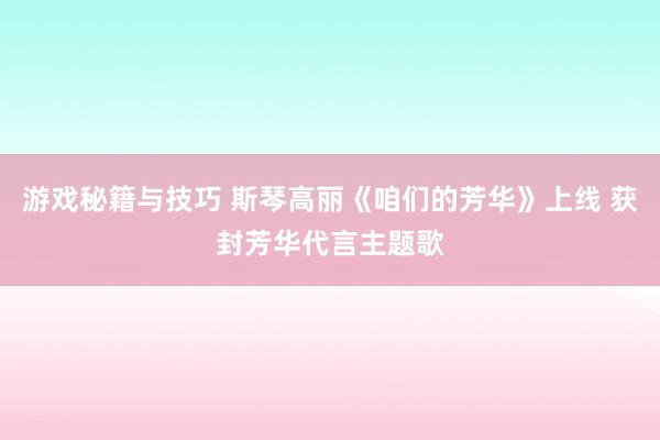 游戏秘籍与技巧 斯琴高丽《咱们的芳华》上线 获封芳华代言主题歌