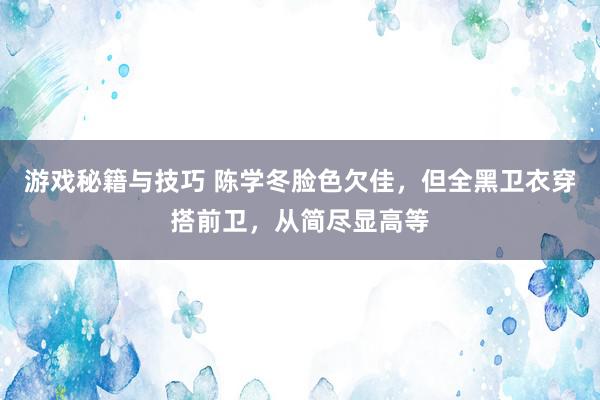 游戏秘籍与技巧 陈学冬脸色欠佳，但全黑卫衣穿搭前卫，从简尽显高等