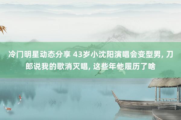 冷门明星动态分享 43岁小沈阳演唱会变型男, 刀郎说我的歌消灭唱, 这些年他履历了啥