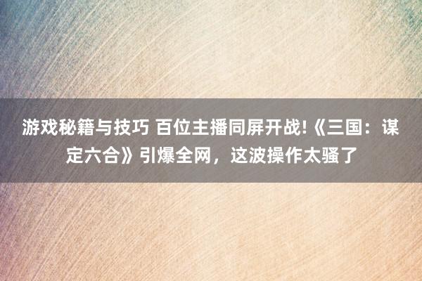 游戏秘籍与技巧 百位主播同屏开战!《三国：谋定六合》引爆全网，这波操作太骚了