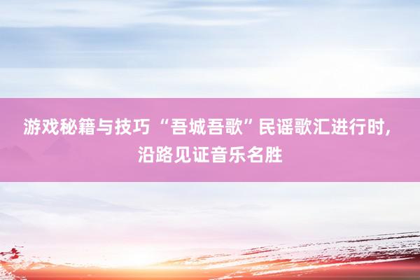 游戏秘籍与技巧 “吾城吾歌”民谣歌汇进行时, 沿路见证音乐名胜