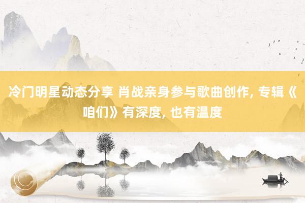 冷门明星动态分享 肖战亲身参与歌曲创作, 专辑《咱们》有深度, 也有温度