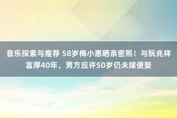 音乐探索与推荐 58岁梅小惠晒亲密照！与阮兆祥富厚40年，男方应许50岁仍未嫁便娶