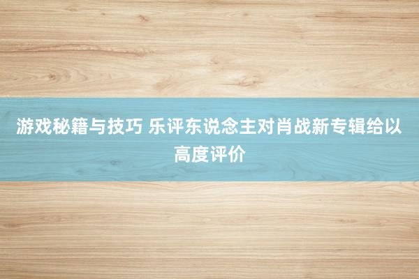 游戏秘籍与技巧 乐评东说念主对肖战新专辑给以高度评价