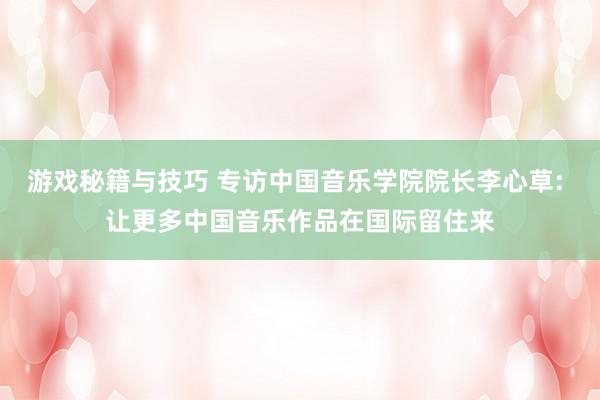 游戏秘籍与技巧 专访中国音乐学院院长李心草: 让更多中国音乐作品在国际留住来