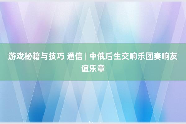 游戏秘籍与技巧 通信 | 中俄后生交响乐团奏响友谊乐章