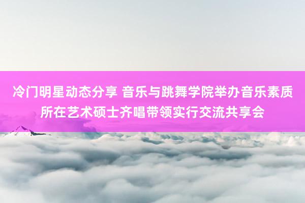 冷门明星动态分享 音乐与跳舞学院举办音乐素质所在艺术硕士齐唱带领实行交流共享会