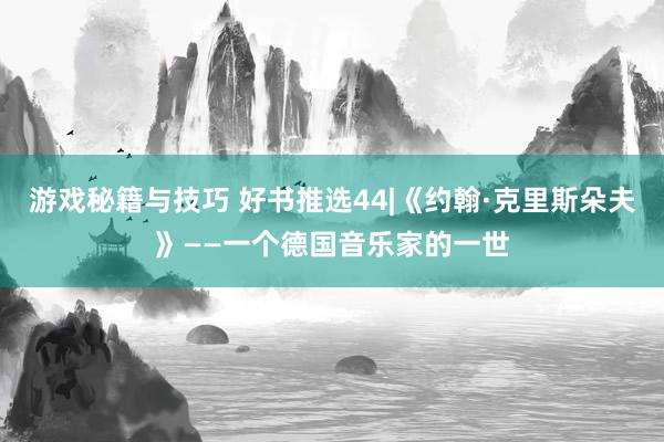 游戏秘籍与技巧 好书推选44|《约翰·克里斯朵夫》——一个德国音乐家的一世