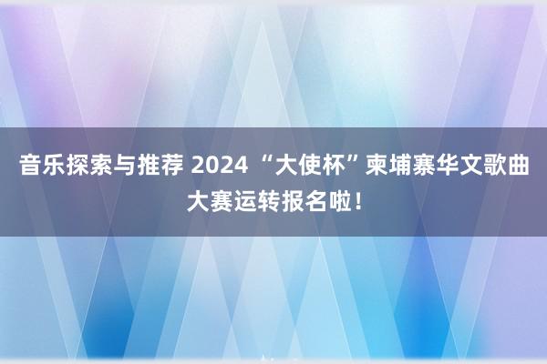 音乐探索与推荐 2024 “大使杯”柬埔寨华文歌曲大赛运转报名啦！