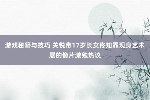 游戏秘籍与技巧 关悦带17岁长女佟知霏现身艺术展的像片激勉热议