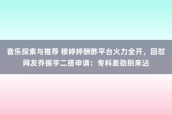 音乐探索与推荐 穆婷婷酬酢平台火力全开，回怼网友乔振宇二搭申请：专科差劲别来沾