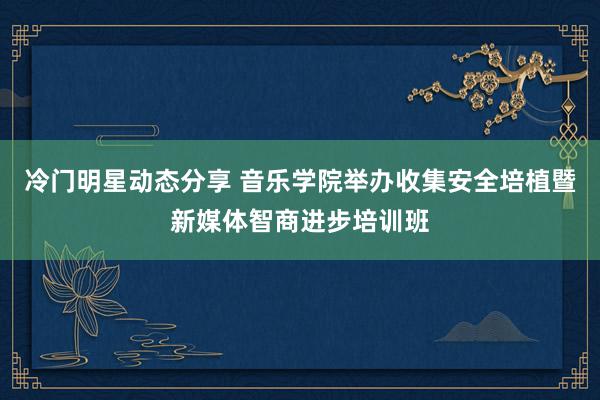 冷门明星动态分享 音乐学院举办收集安全培植暨新媒体智商进步培训班