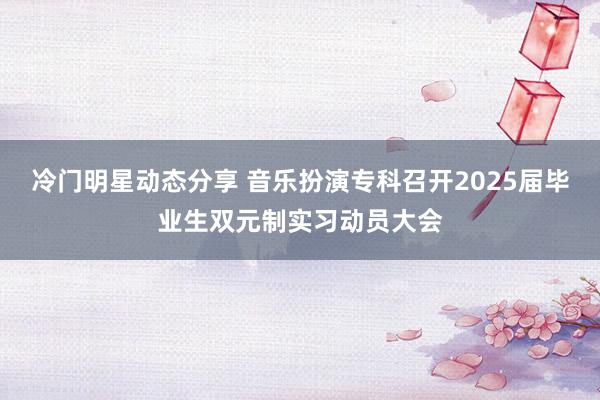 冷门明星动态分享 音乐扮演专科召开2025届毕业生双元制实习动员大会