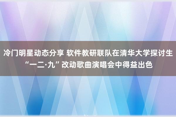 冷门明星动态分享 软件教研联队在清华大学探讨生“一二·九”改动歌曲演唱会中得益出色