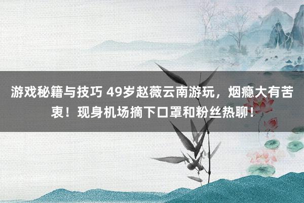 游戏秘籍与技巧 49岁赵薇云南游玩，烟瘾大有苦衷！现身机场摘下口罩和粉丝热聊！