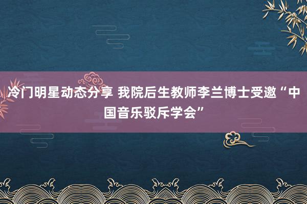 冷门明星动态分享 我院后生教师李兰博士受邀“中国音乐驳斥学会”