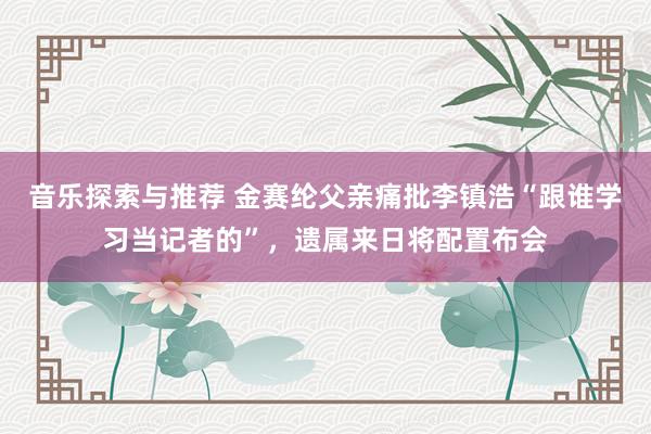 音乐探索与推荐 金赛纶父亲痛批李镇浩“跟谁学习当记者的”，遗属来日将配置布会