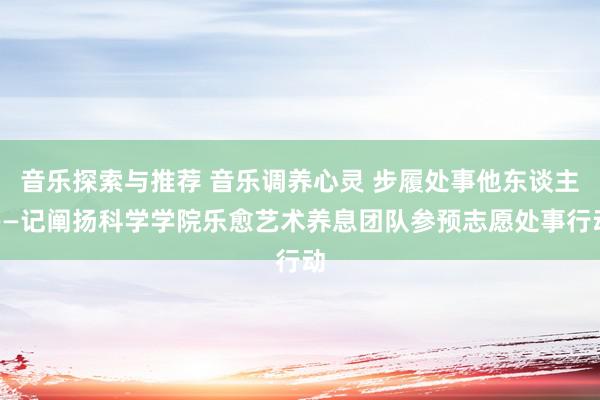 音乐探索与推荐 音乐调养心灵 步履处事他东谈主——记阐扬科学学院乐愈艺术养息团队参预志愿处事行动