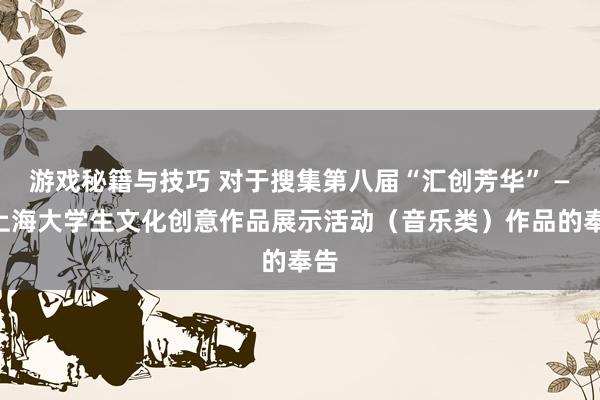 游戏秘籍与技巧 对于搜集第八届“汇创芳华” ——上海大学生文化创意作品展示活动（音乐类）作品的奉告