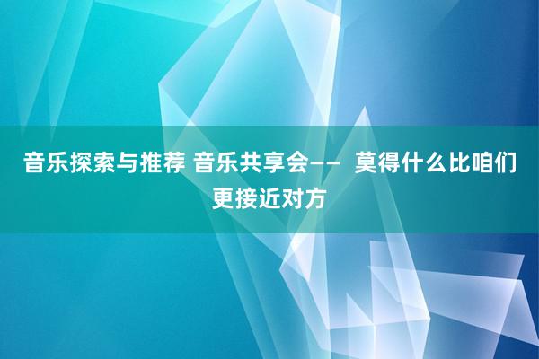 音乐探索与推荐 音乐共享会——  莫得什么比咱们更接近对方